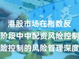 港股市场在指数反复拉锯阶段中中配资风险控制的风险管理深度分析