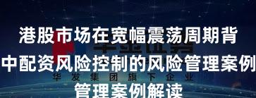 港股市场在宽幅震荡周期背景下中配资风险控制的风险管理案例解读