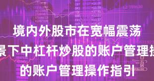 境内外股市在宽幅震荡周期背景下中杠杆炒股的账户管理操作指引
