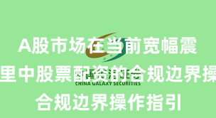 A股市场在当前宽幅震荡周期里中股票配资的合规边界操作指引