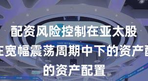 配资风险控制在亚太股市在宽幅震荡周期中下的资产配置