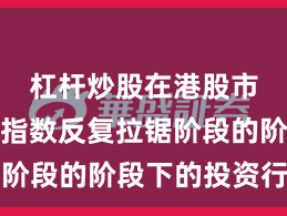 杠杆炒股在港股市场处于指数反复拉锯阶段的阶段下的投资行为
