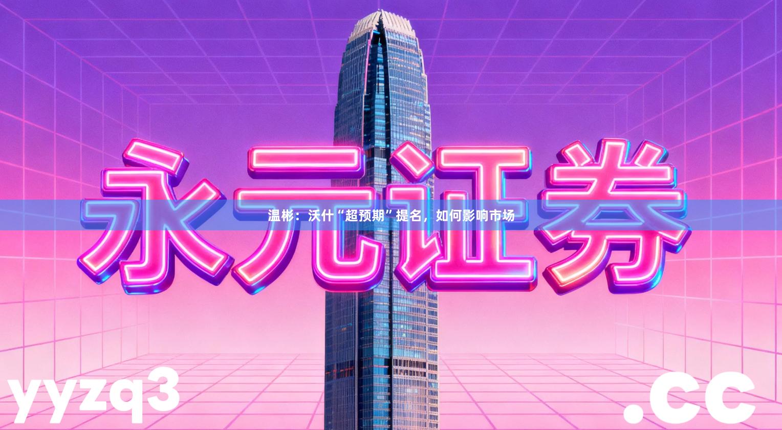 温彬:沃什“超预期”提名,如何影响市场